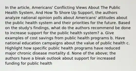 In the article, Americans' Conflicting Views About The Public Health System, And How To Shore Up Support, the authors analyze national opinion polls about Americans' attitudes about the public health system and their priorities for the future. Based on the study's findings, what do the authors recommend be done to increase support for the public health system? a. Give examples of cost savings from public health programs b. Have national education campaigns about the value of public health c. Highlight how specific public health programs have reduced major chronic disease mortality d. None of the above; the authors have a bleak outlook about support for increased funding for public health