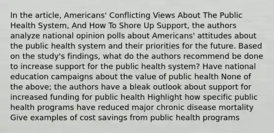 In the article, Americans' Conflicting Views About The Public Health System, And How To Shore Up Support, the authors analyze national opinion polls about Americans' attitudes about the public health system and their priorities for the future. Based on the study's findings, what do the authors recommend be done to increase support for the public health system? Have national education campaigns about the value of public health None of the above; the authors have a bleak outlook about support for increased funding for public health Highlight how specific public health programs have reduced major chronic disease mortality Give examples of cost savings from public health programs