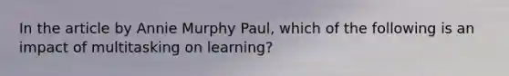 In the article by Annie Murphy Paul, which of the following is an impact of multitasking on learning?