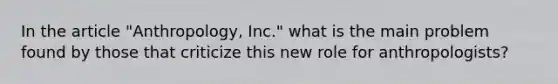 In the article "Anthropology, Inc." what is the main problem found by those that criticize this new role for anthropologists?