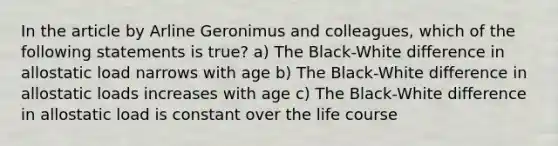 In the article by Arline Geronimus and colleagues, which of the following statements is true? a) The Black-White difference in allostatic load narrows with age b) The Black-White difference in allostatic loads increases with age c) The Black-White difference in allostatic load is constant over the life course