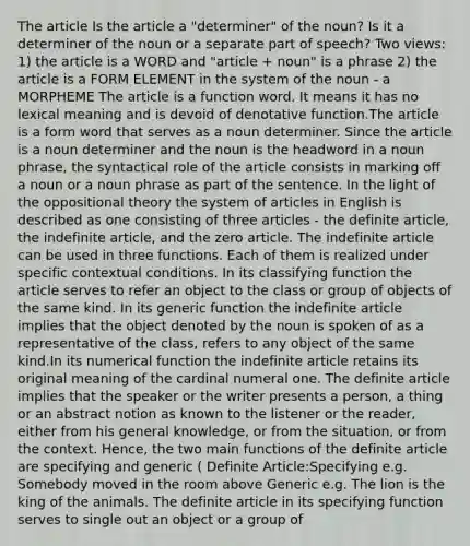 The article Is the article a "determiner" of the noun? Is it a determiner of the noun or a separate part of speech? Two views: 1) the article is a WORD and "article + noun" is a phrase 2) the article is a FORM ELEMENT in the system of the noun - a MORPHEME The article is a function word. It means it has no lexical meaning and is devoid of denotative function.The article is a form word that serves as a noun determiner. Since the article is a noun determiner and the noun is the headword in a noun phrase, the syntactical role of the article consists in marking off a noun or a noun phrase as part of the sentence. In the light of the oppositional theory the system of articles in English is described as one consisting of three articles - the definite article, the indefinite article, and the zero article. The indefinite article can be used in three functions. Each of them is realized under specific contextual conditions. In its classifying function the article serves to refer an object to the class or group of objects of the same kind. In its generic function the indefinite article implies that the object denoted by the noun is spoken of as a representative of the class, refers to any object of the same kind.In its numerical function the indefinite article retains its original meaning of the cardinal numeral one. The definite article implies that the speaker or the writer presents a person, a thing or an abstract notion as known to the listener or the reader, either from his general knowledge, or from the situation, or from the context. Hence, the two main functions of the definite article are specifying and generic ( Definite Article:Specifying e.g. Somebody moved in the room above Generic e.g. The lion is the king of the animals. The definite article in its specifying function serves to single out an object or a group of