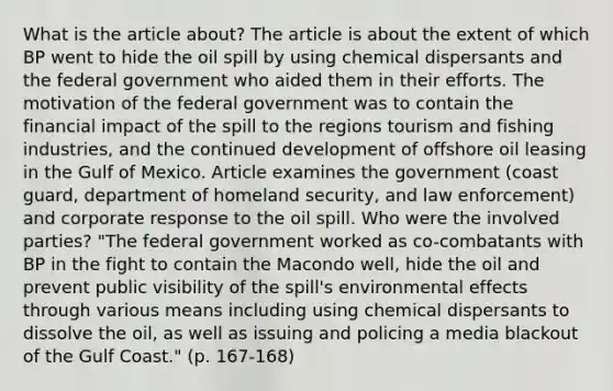 What is the article about? The article is about the extent of which BP went to hide the oil spill by using chemical dispersants and the federal government who aided them in their efforts. The motivation of the federal government was to contain the financial impact of the spill to the regions tourism and fishing industries, and the continued development of offshore oil leasing in the Gulf of Mexico. Article examines the government (coast guard, department of homeland security, and law enforcement) and corporate response to the oil spill. Who were the involved parties? "The federal government worked as co-combatants with BP in the fight to contain the Macondo well, hide the oil and prevent public visibility of the spill's environmental effects through various means including using chemical dispersants to dissolve the oil, as well as issuing and policing a media blackout of the Gulf Coast." (p. 167-168)