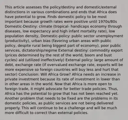 This article assesses the policy/destiny and domestic/external distinctions in various combinations and ends that Africa does have potential to grow. Finds domestic policy to be most important because growth rates were positive until 1970s/80s Domestic-Destiny: climate (tropical- handicaps economy through diseases, low expectancy and high infant mortality rate), low population density, Domestic-policy: public sector unemployment (productivity), urban bias (favoring urban areas with public policy, despite rural being biggest part of economy), poor public services, dictatorship/regime External destiny: commodity export (prices determined by the rest of the world, boom and bust cycles) aid (utilized ineffectively) External policy: large amount of debt, exchange rate (if overvalued exchange rate, exports will be more expensive so foreign countries will buy less and hurt that sector) Conclusion: Will Africa Grow? Africa needs an increase in private investment because its rate of investment in lower than in other areas in the world. Now that Africa is more open to foreign trade, it might advocate for better trade policies. Thus, Africa has the potential to grow that has not been reached yet. Another problem that needs to be fixed are the problems in its domestic policies, as public services are not being delivered properly. This will continue to be a challenge and will be much more difficult to correct than external policies.