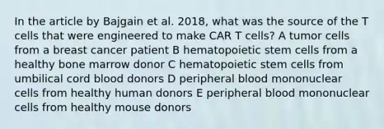 In the article by Bajgain et al. 2018, what was the source of the T cells that were engineered to make CAR T cells? A tumor cells from a breast cancer patient B hematopoietic stem cells from a healthy bone marrow donor C hematopoietic stem cells from umbilical cord blood donors D peripheral blood mononuclear cells from healthy human donors E peripheral blood mononuclear cells from healthy mouse donors