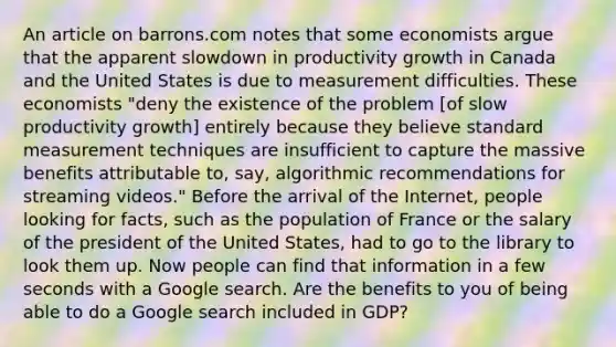 An article on barrons.com notes that some economists argue that the apparent slowdown in productivity growth in Canada and the United States is due to measurement difficulties. These economists​ "deny the existence of the problem​ [of slow productivity​ growth] entirely because they believe standard measurement techniques are insufficient to capture the massive benefits attributable​ to, say, algorithmic recommendations for streaming​ videos." Before the arrival of the​ Internet, people looking for​ facts, such as the population of France or the salary of the president of the United​ States, had to go to the library to look them up. Now people can find that information in a few seconds with a Google search. Are the benefits to you of being able to do a Google search included in​ GDP?