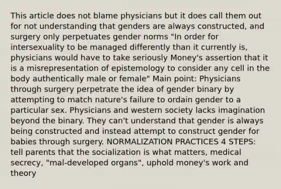 This article does not blame physicians but it does call them out for not understanding that genders are always constructed, and surgery only perpetuates gender norms "In order for intersexuality to be managed differently than it currently is, physicians would have to take seriously Money's assertion that it is a misrepresentation of epistemology to consider any cell in the body authentically male or female" Main point: Physicians through surgery perpetrate the idea of gender binary by attempting to match nature's failure to ordain gender to a particular sex. Physicians and western society lacks imagination beyond the binary. They can't understand that gender is always being constructed and instead attempt to construct gender for babies through surgery. NORMALIZATION PRACTICES 4 STEPS: tell parents that the socialization is what matters, medical secrecy, "mal-developed organs", uphold money's work and theory