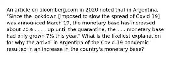 An article on bloomberg.com in 2020 noted that in​ Argentina, "Since the lockdown​ [imposed to slow the spread of​ Covid-19] was announced March​ 19, the monetary base has increased about​ 20% . . . . Up until the​ quarantine, the . . . monetary base had only grown​ 7% this​ year." What is the likeliest explanation for why the arrival in Argentina of the​ Covid-19 pandemic resulted in an increase in the​ country's monetary​ base?