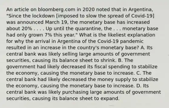 An article on bloomberg.com in 2020 noted that in​ Argentina, "Since the lockdown​ [imposed to slow the spread of​ Covid-19] was announced March​ 19, the monetary base has increased about​ 20% . . . . Up until the​ quarantine, the . . . monetary base had only grown​ 7% this​ year." What is the likeliest explanation for why the arrival in Argentina of the​ Covid-19 pandemic resulted in an increase in the​ country's monetary​ base? A. Its central bank was likely selling large amounts of government​ securities, causing its balance sheet to shrink. B. The government had likely decreased its fiscal spending to stabilize the​ economy, causing the monetary base to increase. C. The central bank had likely decreased the money supply to stabilize the​ economy, causing the monetary base to increase. D. Its central bank was likely purchasing large amounts of government​ securities, causing its balance sheet to expand.