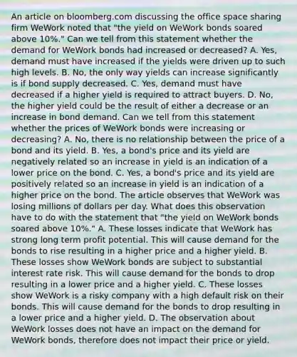 An article on bloomberg.com discussing the office space sharing firm WeWork noted that​ "the yield on WeWork bonds soared above​ 10%." Can we tell from this statement whether the demand for WeWork bonds had increased or​ decreased? A. ​Yes, demand must have increased if the yields were driven up to such high levels. B. ​No, the only way yields can increase significantly is if bond supply decreased. C. ​Yes, demand must have decreased if a higher yield is required to attract buyers. D. ​No, the higher yield could be the result of either a decrease or an increase in bond demand. Can we tell from this statement whether the prices of WeWork bonds were increasing or​ decreasing? A. ​No, there is no relationship between the price of a bond and its yield. B. ​Yes, a​ bond's price and its yield are negatively related so an increase in yield is an indication of a lower price on the bond. C. ​Yes, a​ bond's price and its yield are positively related so an increase in yield is an indication of a higher price on the bond. The article observes that WeWork was losing millions of dollars per day. What does this observation have to do with the statement that​ "the yield on WeWork bonds soared above​ 10%." A. These losses indicate that WeWork has strong long term profit potential. This will cause demand for the bonds to rise resulting in a higher price and a higher yield. B. These losses show WeWork bonds are subject to substantial interest rate risk. This will cause demand for the bonds to drop resulting in a lower price and a higher yield. C. These losses show WeWork is a risky company with a high default risk on their bonds. This will cause demand for the bonds to drop resulting in a lower price and a higher yield. D. The observation about WeWork losses does not have an impact on the demand for WeWork​ bonds, therefore does not impact their price or yield.