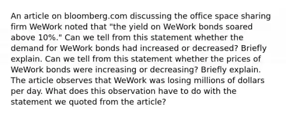 An article on bloomberg.com discussing the office space sharing firm WeWork noted that "the yield on WeWork bonds soared above 10%." Can we tell from this statement whether the demand for WeWork bonds had increased or decreased? Briefly explain. Can we tell from this statement whether the prices of WeWork bonds were increasing or decreasing? Briefly explain. The article observes that WeWork was losing millions of dollars per day. What does this observation have to do with the statement we quoted from the article?