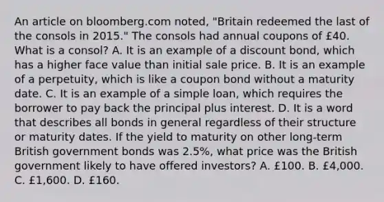 An article on bloomberg.com​ noted, "Britain redeemed the last of the consols in​ 2015." The consols had annual coupons of​ £40. What is a​ consol? A. It is an example of a discount​ bond, which has a higher face value than initial sale price. B. It is an example of a​ perpetuity, which is like a coupon bond without a maturity date. C. It is an example of a simple​ loan, which requires the borrower to pay back the principal plus interest. D. It is a word that describes all bonds in general regardless of their structure or maturity dates. If the yield to maturity on other​ long-term British government bonds was​ 2.5%, what price was the British government likely to have offered​ investors? A. ​£100. B. ​£4,000. C. ​£1,600. D. ​£160.