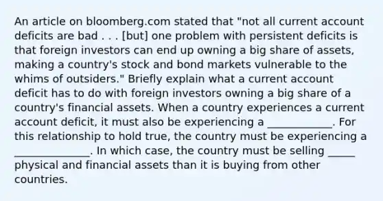 An article on bloomberg.com stated that​ "not all current account deficits are bad . . .​ [but] one problem with persistent deficits is that foreign investors can end up owning a big share of​ assets, making a​ country's stock and bond markets vulnerable to the whims of​ outsiders." Briefly explain what a current account deficit has to do with foreign investors owning a big share of a​ country's financial assets. When a country experiences a current account​ deficit, it must also be experiencing a ____________. For this relationship to hold​ true, the country must be experiencing a ______________. In which​ case, the country must be selling _____ physical and financial assets than it is buying from other countries.