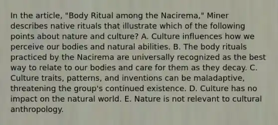 In the article, "Body Ritual among the Nacirema," Miner describes native rituals that illustrate which of the following points about nature and culture? A. Culture influences how we perceive our bodies and natural abilities. B. The body rituals practiced by the Nacirema are universally recognized as the best way to relate to our bodies and care for them as they decay. C. Culture traits, patterns, and inventions can be maladaptive, threatening the group's continued existence. D. Culture has no impact on the natural world. E. Nature is not relevant to cultural anthropology.