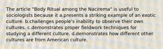 The article "Body Ritual among the Nacirema" is useful to sociologists because it a.presents a striking example of an exotic culture. b.challenges people's inability to observe their own cultures. c.demonstrates proper fieldwork techniques for studying a different culture. d.demonstrates how different other cultures are from American culture.