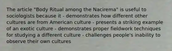 The article "Body Ritual among the Nacirema" is useful to sociologists because it - demonstrates how different other cultures are from American culture - presents a striking example of an exotic culture - demonstrates proper fieldwork techniques for studying a different culture - challenges people's inability to observe their own cultures