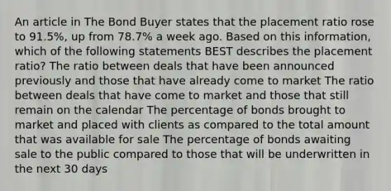 An article in The Bond Buyer states that the placement ratio rose to 91.5%, up from 78.7% a week ago. Based on this information, which of the following statements BEST describes the placement ratio? The ratio between deals that have been announced previously and those that have already come to market The ratio between deals that have come to market and those that still remain on the calendar The percentage of bonds brought to market and placed with clients as compared to the total amount that was available for sale The percentage of bonds awaiting sale to the public compared to those that will be underwritten in the next 30 days