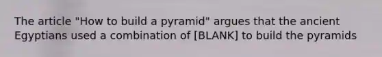 The article "How to build a pyramid" argues that the ancient Egyptians used a combination of [BLANK] to build the pyramids