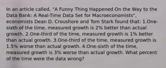 In an article called, "A Funny Thing Happened On the Way to the Data Bank: A Real-Time Data Set for Macroeconomists", economists Dean D. Croushore and Tom Stark found that: 1.One-sixth of the time, measured growth is 2% better than actual growth. 2.One-third of the time, measured growth is 1% better than actual growth. 3.One-third of the time, measured growth is 1.5% worse than actual growth. 4.One-sixth of the time, measured growth is 3% worse than actual growth. What percent of the time were the data wrong?