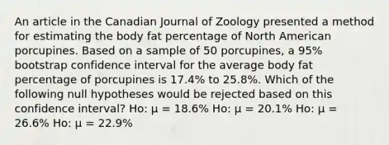 An article in the Canadian Journal of Zoology presented a method for estimating the body fat percentage of North American porcupines. Based on a sample of 50 porcupines, a 95% bootstrap confidence interval for the average body fat percentage of porcupines is 17.4% to 25.8%. Which of the following null hypotheses would be rejected based on this confidence interval? Ho: μ = 18.6% Ho: μ = 20.1% Ho: μ = 26.6% Ho: μ = 22.9%