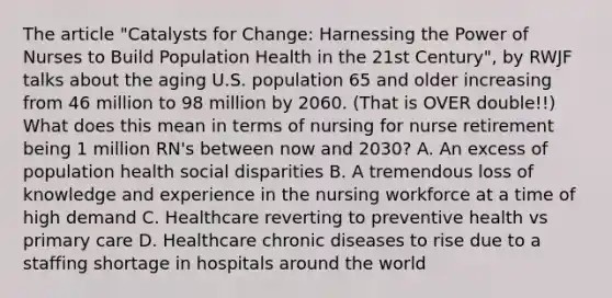 The article "Catalysts for Change: Harnessing the Power of Nurses to Build Population Health in the 21st Century", by RWJF talks about the aging U.S. population 65 and older increasing from 46 million to 98 million by 2060. (That is OVER double!!) What does this mean in terms of nursing for nurse retirement being 1 million RN's between now and 2030? A. An excess of population health social disparities B. A tremendous loss of knowledge and experience in the nursing workforce at a time of high demand C. Healthcare reverting to preventive health vs primary care D. Healthcare chronic diseases to rise due to a staffing shortage in hospitals around the world