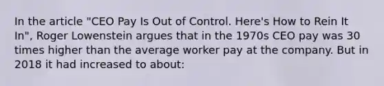 In the article "CEO Pay Is Out of Control. Here's How to Rein It In", Roger Lowenstein argues that in the 1970s CEO pay was 30 times higher than the average worker pay at the company. But in 2018 it had increased to about: