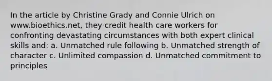 In the article by Christine Grady and Connie Ulrich on www.bioethics.net, they credit health care workers for confronting devastating circumstances with both expert clinical skills and: a. Unmatched rule following b. Unmatched strength of character c. Unlimited compassion d. Unmatched commitment to principles