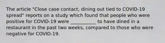 The article "Close case contact, dining out tied to COVID-19 spread" reports on a study which found that people who were positive for COVID-19 were ___________ to have dined in a restaurant in the past two weeks, compared to those who were negative for COVID-19.