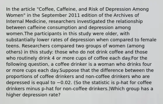 In the article "Coffee, Caffeine, and Risk of Depression Among Women" in the September 2011 edition of the Archives of Internal Medicine, researchers investigated the relationship between caffeine consumption and depression among women.The participants in this study were older, with substantially lower rates of depression when compared to female teens. Researchers compared two groups of women (among others) in this study: those who do not drink coffee and those who routinely drink 4 or more cups of coffee each day.For the following question, a coffee drinker is a woman who drinks four or more cups each day.Suppose that the difference between the proportions of coffee drinkers and non-coffee drinkers who are depressed is equal to −0.02. (So the statistic is p-hat for coffee drinkers minus p-hat for non-coffee drinkers.)Which group has a higher depression rate?