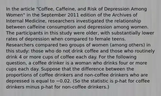 In the article "Coffee, Caffeine, and Risk of Depression Among Women" in the September 2011 edition of the Archives of Internal Medicine, researchers investigated the relationship between caffeine consumption and depression among women. The participants in this study were older, with substantially lower rates of depression when compared to female teens. Researchers compared two groups of women (among others) in this study: those who do not drink coffee and those who routinely drink 4 or more cups of coffee each day. For the following question, a coffee drinker is a woman who drinks four or more cups each day. Suppose that the difference between the proportions of coffee drinkers and non-coffee drinkers who are depressed is equal to −0.02. (So the statistic is p-hat for coffee drinkers minus p-hat for non-coffee drinkers.)