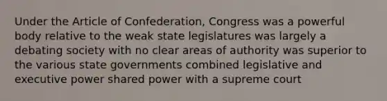 Under the Article of Confederation, Congress was a powerful body relative to the weak state legislatures was largely a debating society with no clear areas of authority was superior to the various state governments combined legislative and executive power shared power with a supreme court