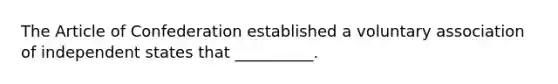 The Article of Confederation established a voluntary association of independent states that __________.