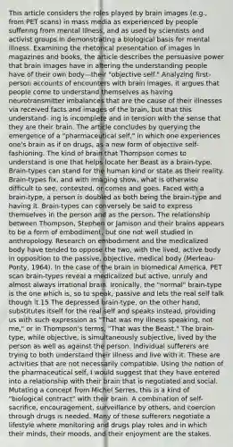 This article considers the roles played by brain images (e.g., from PET scans) in mass media as experienced by people suffering from mental illness, and as used by scientists and activist groups in demonstrating a biological basis for mental illness. Examining the rhetorical presentation of images in magazines and books, the article describes the persuasive power that brain images have in altering the understanding people have of their own body—their "objective self." Analyzing first-person accounts of encounters with brain images, it argues that people come to understand themselves as having neurotransmitter imbalances that are the cause of their illnesses via received facts and images of the brain, but that this understand- ing is incomplete and in tension with the sense that they are their brain. The article concludes by querying the emergence of a "pharmaceutical self," in which one experiences one's brain as if on drugs, as a new form of objective self-fashioning. The kind of brain that Thompson comes to understand is one that helps locate her Beast as a brain-type. Brain-types can stand for the human kind or state as their reality. Brain-types fix, and with imaging show, what is otherwise difficult to see, contested, or comes and goes. Faced with a brain-type, a person is doubled as both being the brain-type and having it. Brain-types can conversely be said to express themselves in the person and as the person. The relationship between Thompson, Stephen or Jamison and their brains appears to be a form of embodiment, but one not well studied in anthropology. Research on embodiment and the medicalized body have tended to oppose the two, with the lived, active body in opposition to the passive, objective, medical body (Merleau-Ponty, 1964). In the case of the brain in biomedical America, PET scan brain-types reveal a medicalized but active, unruly and almost always irrational brain. Ironically, the "normal" brain-type is the one which is, so to speak, passive and lets the real self talk though it.15 The depressed brain-type, on the other hand, substitutes itself for the real self and speaks instead, providing us with such expression as "That was my illness speaking, not me," or in Thompson's terms, "That was the Beast." The brain-type, while objective, is simultaneously subjective, lived by the person as well as against the person. Individual sufferers are trying to both understand their illness and live with it. These are activities that are not necessarily compatible. Using the notion of the pharmaceutical self, I would suggest that they have entered into a relationship with their brain that is negotiated and social. Mutating a concept from Michel Serres, this is a kind of "biological contract" with their brain. A combination of self-sacrifice, encouragement, surveillance by others, and coercion through drugs is needed. Many of these sufferers negotiate a lifestyle where monitoring and drugs play roles and in which their minds, their moods, and their enjoyment are the stakes.