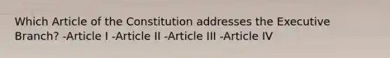 Which Article of the Constitution addresses the Executive Branch? -Article I -Article II -Article III -Article IV