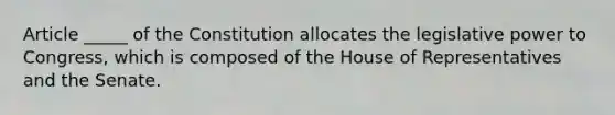 Article _____ of the Constitution allocates the legislative power to Congress, which is composed of the House of Representatives and the Senate.