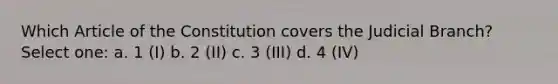 Which Article of the Constitution covers the Judicial Branch? Select one: a. 1 (I) b. 2 (II) c. 3 (III) d. 4 (IV)