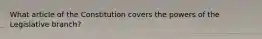 What article of the Constitution covers the powers of the Legislative branch?