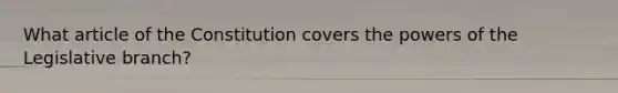 What article of the Constitution covers the powers of the Legislative branch?