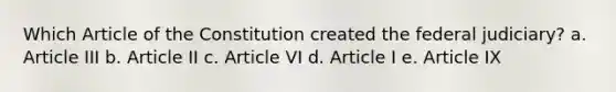 Which Article of the Constitution created the federal judiciary? a. Article III b. Article II c. Article VI d. Article I e. Article IX