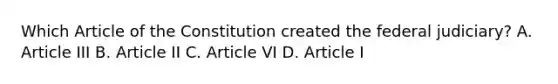 Which Article of the Constitution created the federal judiciary? A. Article III B. Article II C. Article VI D. Article I