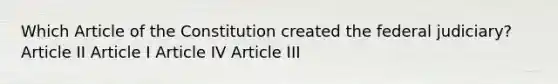 Which Article of the Constitution created the federal judiciary? Article II Article I Article IV Article III