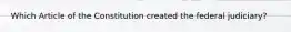 Which Article of the Constitution created the federal judiciary?