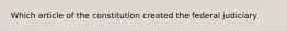 Which article of the constitution created the federal judiciary