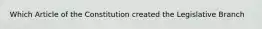 Which Article of the Constitution created the Legislative Branch