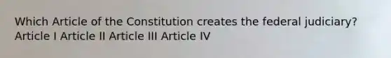 Which Article of the Constitution creates the federal judiciary? Article I Article II Article III Article IV