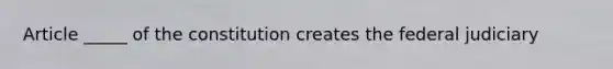 Article _____ of the constitution creates the federal judiciary