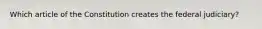 Which article of the Constitution creates the federal judiciary?