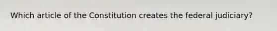 Which article of the Constitution creates the federal judiciary?