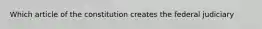 Which article of the constitution creates the federal judiciary