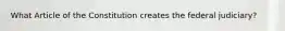What Article of the Constitution creates the federal judiciary?